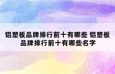 铝塑板品牌排行前十有哪些 铝塑板品牌排行前十有哪些名字